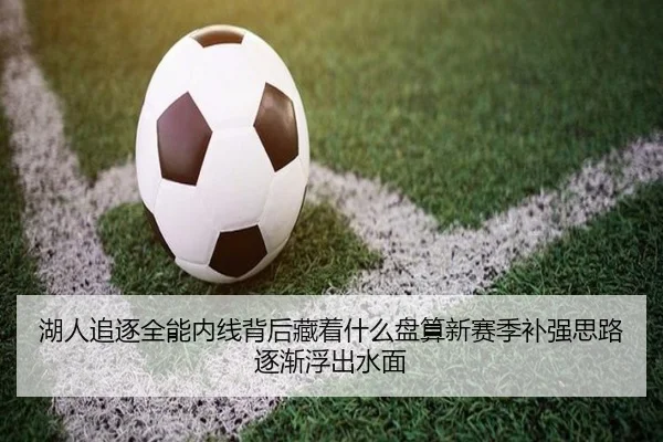 湖人追逐全能内线背后藏着什么盘算新赛季补强思路逐渐浮出水面